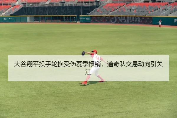 大谷翔平投手轮换受伤赛季报销，道奇队交易动向引关注