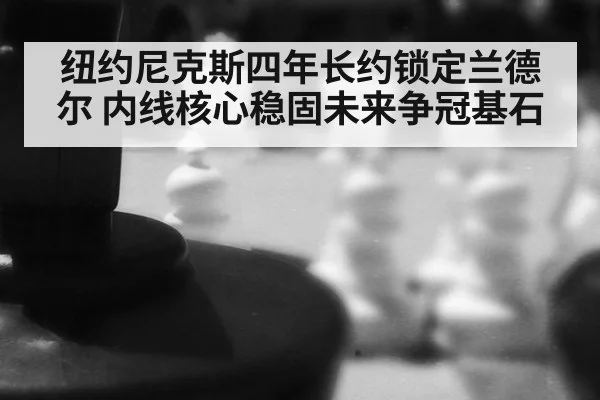 纽约尼克斯四年长约锁定兰德尔 内线核心稳固未来争冠基石