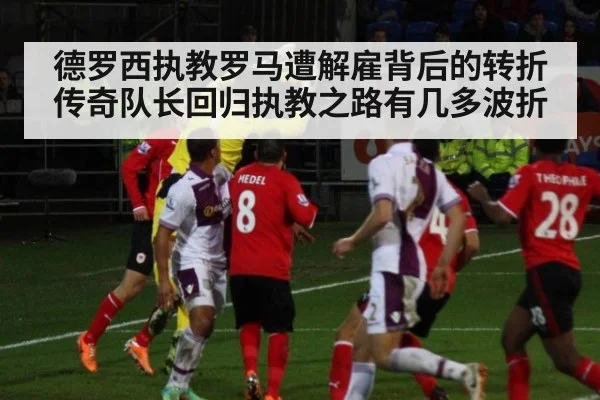 德罗西执教罗马遭解雇背后的转折 传奇队长回归执教之路有几多波折