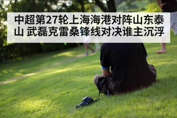 中超第27轮上海海港对阵山东泰山 武磊克雷桑锋线对决谁主沉浮